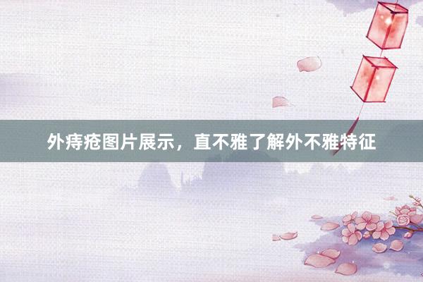 外痔疮图片展示，直不雅了解外不雅特征